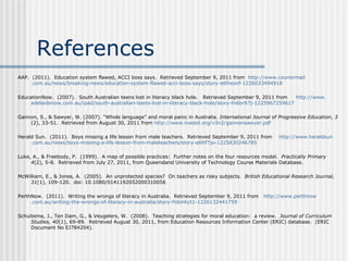 References AAP.  (2011).  Education system flawed, ACCI boss says.  Retrieved September 9, 2011 from  http://www. couriermail .com.au/news/breaking-news/education-system-flawed- acci -boss-says/story-e6freonf-1226033494918   EducationNow.  (2007).  South Australian teens lost in literacy black hole.  Retrieved September 9, 2011 from  http://www. adelaidenow .com.au/ ipad /south- australian -teens-lost-in-literacy-black-hole/story-fn6br97j-1225967259617   Gannon, S., & Sawyer, W. (2007). “Whole language” and moral panic in Australia.  International Journal of Progressive Education ,  3  (2), 33-51.  Retrieved from August 30, 2011 from  http://www. inased .org/v3n2/ gannonsawyer . pdf   Herald Sun.  (2011).  Boys missing a life lesson from male teachers.  Retrieved September 9, 2011 from  http://www. heraldsun .com.au/news/boys-missing-a-life-lesson-from- maleteachers /story-e6frf7jo-1225830246785   Luke, A., & Freebody, P.  (1999).  A map of possible practices:  Further notes on the four resources model.  Practically Primary 4 (2), 5-8.  Retrieved from  July 27, 2011, from Queensland University of Technology Course Materials Database.   McWilliam, E., & Jones, A.  (2005).  An unprotected species?  On teachers as risky subjects.  British Educational Research Journal, 31 (1), 109-120.  doi:  10.1080/0141192052000310056   PerthNow.  (2011).  Writing the wrongs of literacy in Australia.  Retrieved September 9, 2011 from  http://www. perthnow .com.au/writing-the-wrongs-of-literacy-in- australia /story-fn6mhct1-1226132441759   Schuitema, J., Ten Dam, G., & Veugelers, W.  (2008).  Teaching strategies for moral education:  a review.  Journal of Curriculum Studies, 40 (1), 69-89.  Retrieved August 30, 2011, from Education Resources Information Center (ERIC) database.  (ERIC Document No EJ784204).   