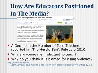 A Decline in the Number of Male Teachers, reported in  ‘The Herald Sun’, February 2010 Why are young men reluctant to teach? Why do you think it is blamed for rising violence?   http://www. heraldsun .com.au/news/boys-missing-a-life-lesson-from-male-teachers/story-e6frf7jo-1225830246785   How Are Educators Positioned in the Media?   