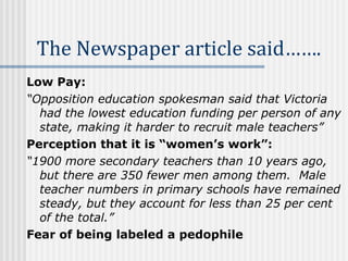 The Newspaper article said…….   Low Pay:   “ Opposition education spokesman said that Victoria had the lowest education funding per person of any state, making it harder to recruit male teachers” Perception that it is “women’s work”: “ 1900 more secondary teachers than 10 years ago, but there are 350 fewer men among them.  Male teacher numbers in primary schools have remained steady, but they account for less than 25 per cent of the total.” Fear of being labeled a pedophile 