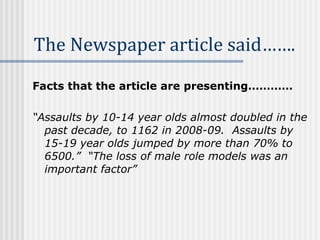 Facts that the article are presenting………… “ Assaults by 10-14 year olds almost doubled in the past decade, to 1162 in 2008-09.  Assaults by 15-19 year olds jumped by more than 70% to 6500.”  “The loss of male role models was an important factor”   The Newspaper article said…….   