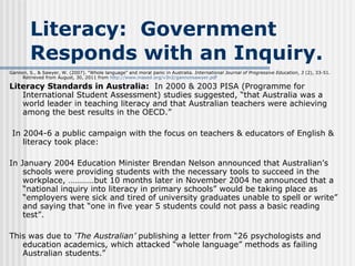 Literacy:  Government Responds with an Inquiry. Gannon, S., & Sawyer, W. (2007). “Whole language” and moral panic in Australia.  International Journal of Progressive Education ,  3  (2), 33-51.  Retrieved from August, 30, 2011 from  http://www. inased .org/v3n2/ gannonsawyer . pdf Literacy Standards in Australia:   In 2000 & 2003 PISA (Programme for International Student Assessment) studies suggested, “that Australia was a world leader in teaching literacy and that Australian teachers were achieving among the best results in the OECD.”   In 2004-6 a public campaign with the focus on teachers & educators of English & literacy took place: In January 2004 Education Minister Brendan Nelson announced that Australian’s schools were providing students with the necessary tools to succeed in the workplace, …………but 10 months later in November 2004 he announced that a “national inquiry into literacy in primary schools” would be taking place as “employers were sick and tired of university graduates unable to spell or write” and saying that “one in five year 5 students could not pass a basic reading test”. This was due to  ‘The Australian’  publishing a letter from “26 psychologists and education academics, which attacked “whole language” methods as failing Australian students.” 