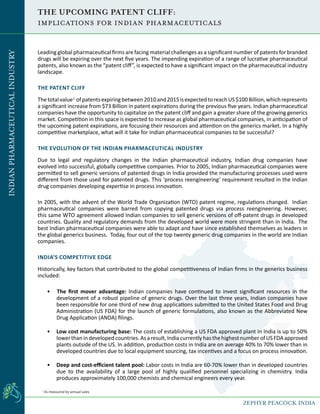 THE UPCOMING PATENT CLIFF:
Implications for Indian Pharmaceuticals
Leading global pharmaceutical firms are facing material challenges as a significant number of patents for branded
drugs will be expiring over the next five years. The impending expiration of a range of lucrative pharmaceutical
patents, also known as the “patent cliff”, is expected to have a significant impact on the pharmaceutical industry
landscape.
THE PATENT CLIFF
Thetotalvalue1
ofpatentsexpiringbetween2010and2015isexpectedtoreachUS$100Billion,whichrepresents
a significant increase from $73 Billion in patent expirations during the previous five years. Indian pharmaceutical
companies have the opportunity to capitalize on the patent cliff and gain a greater share of the growing generics
market. Competition in this space is expected to increase as global pharmaceutical companies, in anticipation of
the upcoming patent expirations, are focusing their resources and attention on the generics market. In a highly
competitive marketplace, what will it take for Indian pharmaceutical companies to be successful?
THE EVOLUTION OF THE INDIAN PHARMACEUTICAL INDUSTRY
Due to legal and regulatory changes in the Indian pharmaceutical industry, Indian drug companies have
evolved into successful, globally competitive companies. Prior to 2005, Indian pharmaceutical companies were
permitted to sell generic versions of patented drugs in India provided the manufacturing processes used were
different from those used for patented drugs. This ‘process reengineering’ requirement resulted in the Indian
drug companies developing expertise in process innovation.
In 2005, with the advent of the World Trade Organization (WTO) patent regime, regulations changed. Indian
pharmaceutical companies were barred from copying patented drugs via process reengineering. However,
this same WTO agreement allowed Indian companies to sell generic versions of off-patent drugs in developed
countries. Quality and regulatory demands from the developed world were more stringent than in India. The
best Indian pharmaceutical companies were able to adapt and have since established themselves as leaders in
the global generics business. Today, four out of the top twenty generic drug companies in the world are Indian
companies.
INDIA’S COMPETITIVE EDGE
Historically, key factors that contributed to the global competitiveness of Indian firms in the generics business
included:
• The first mover advantage: Indian companies have continued to invest significant resources in the
development of a robust pipeline of generic drugs. Over the last three years, Indian companies have
been responsible for one third of new drug applications submitted to the United States Food and Drug
Administration (US FDA) for the launch of generic formulations, also known as the Abbreviated New
Drug Application (ANDA) filings.
•	 Low cost manufacturing base: The costs of establishing a US FDA approved plant in India is up to 50%
lowerthanindevelopedcountries.Asaresult,IndiacurrentlyhasthehighestnumberofUSFDAapproved
plants outside of the US. In addition, production costs in India are on average 40% to 70% lower than in
developed countries due to local equipment sourcing, tax incentives and a focus on process innovation.
•	 Deep and cost-efficient talent pool: Labor costs in India are 60-70% lower than in developed countries
due to the availability of a large pool of highly qualified personnel specializing in chemistry. India
produces approximately 100,000 chemists and chemical engineers every year.
1
As measured by annual sales
INDIANPHARMACEUTICALINDUSTRY
ZEPHYR PEACOCK INDIA
 