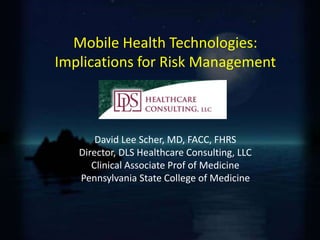 Mobile Health Technologies: 
Implications for Risk Management 
David Lee Scher, MD, FACC, FHRS 
Director, DLS Healthcare Consulting, LLC 
Clinical Associate Prof of Medicine 
Pennsylvania State College of Medicine 
 
