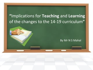 “ Implications for  Teaching  and  Learning  of the changes to the 14-19 curriculum ” By Mr N S Mahal 