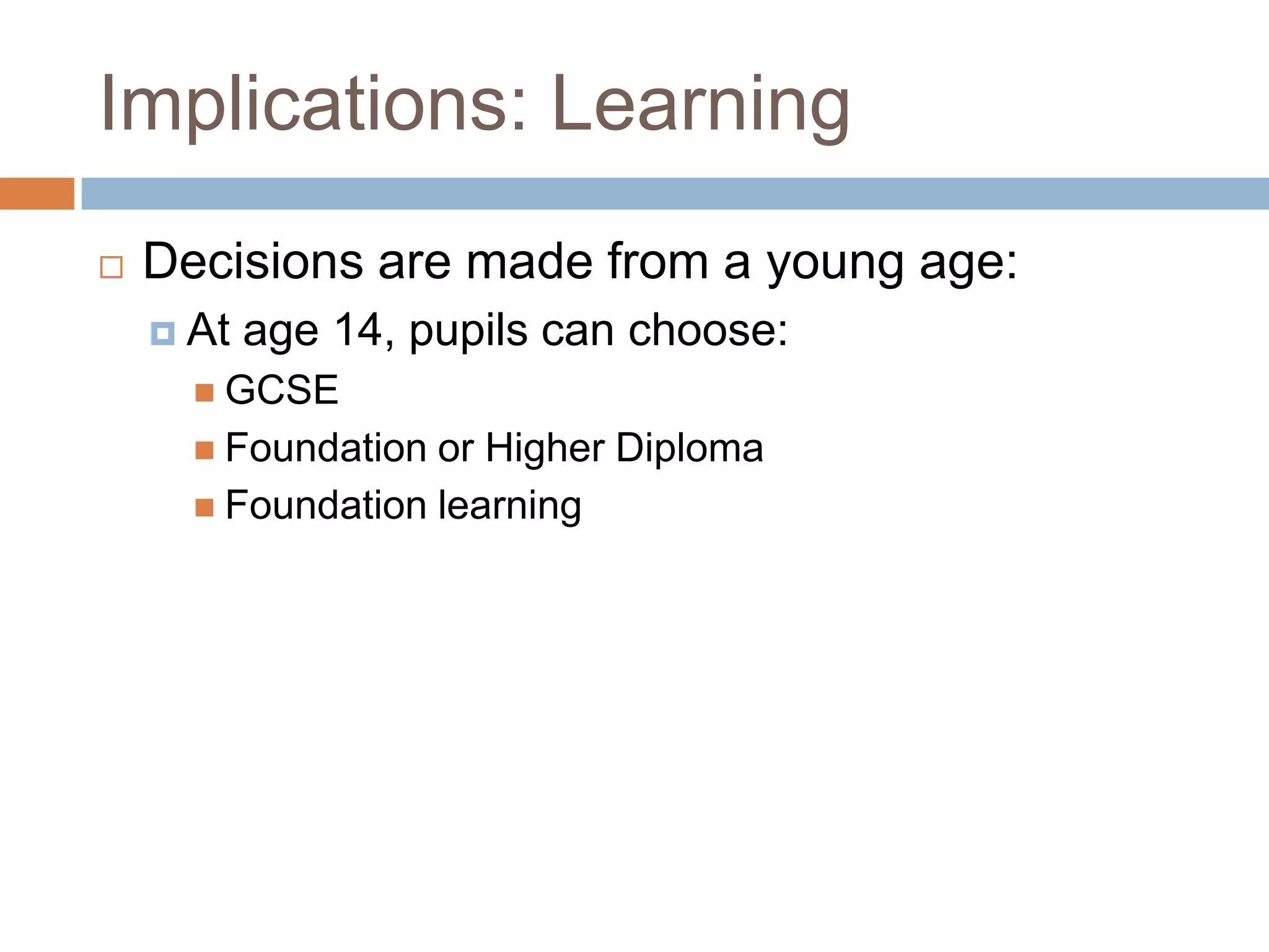Implications: LearningDecisions are made from a young age:At age 14, pupils can choose:GCSEFoundation or Higher DiplomaFoundation learning