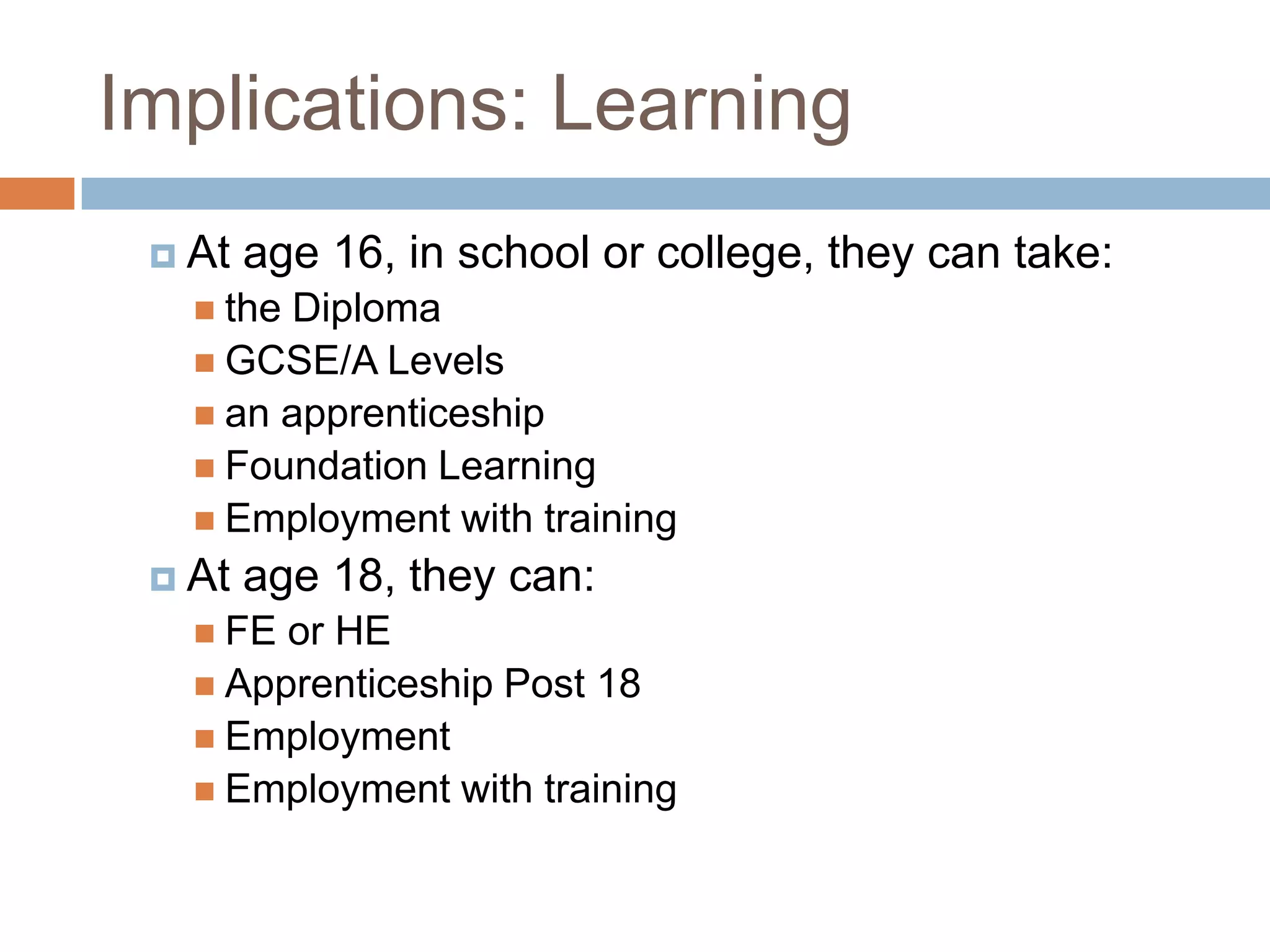 Implications: LearningAt age 16, in school or college, they can take:  the DiplomaGCSE/A Levelsan apprenticeshipFoundation LearningEmployment with trainingAt age 18, they can:FE or HEApprenticeship Post 18EmploymentEmployment with training