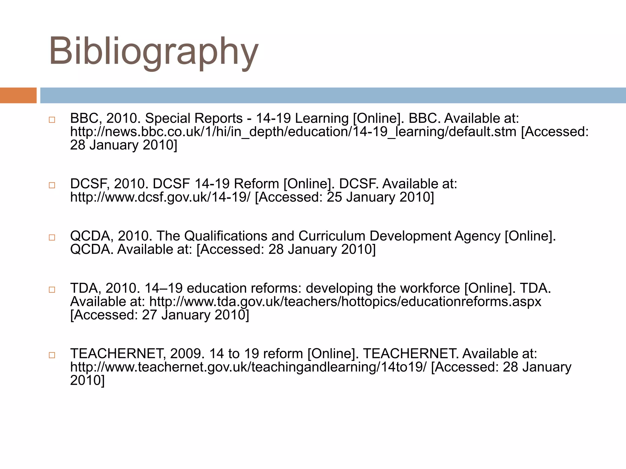 BibliographyBBC, 2010. Special Reports - 14-19 Learning [Online]. BBC. Available at: http://news.bbc.co.uk/1/hi/in_depth/education/14-19_learning/default.stm [Accessed: 28 January 2010]DCSF, 2010. DCSF 14-19 Reform [Online]. DCSF. Available at: http://www.dcsf.gov.uk/14-19/ [Accessed: 25 January 2010]QCDA, 2010. The Qualifications and Curriculum Development Agency [Online]. QCDA. Available at: [Accessed: 28 January 2010]TDA, 2010. 14–19 education reforms: developing the workforce [Online]. TDA. Available at: http://www.tda.gov.uk/teachers/hottopics/educationreforms.aspx [Accessed: 27 January 2010]TEACHERNET, 2009. 14 to 19 reform [Online]. TEACHERNET. Available at: http://www.teachernet.gov.uk/teachingandlearning/14to19/ [Accessed: 28 January 2010]