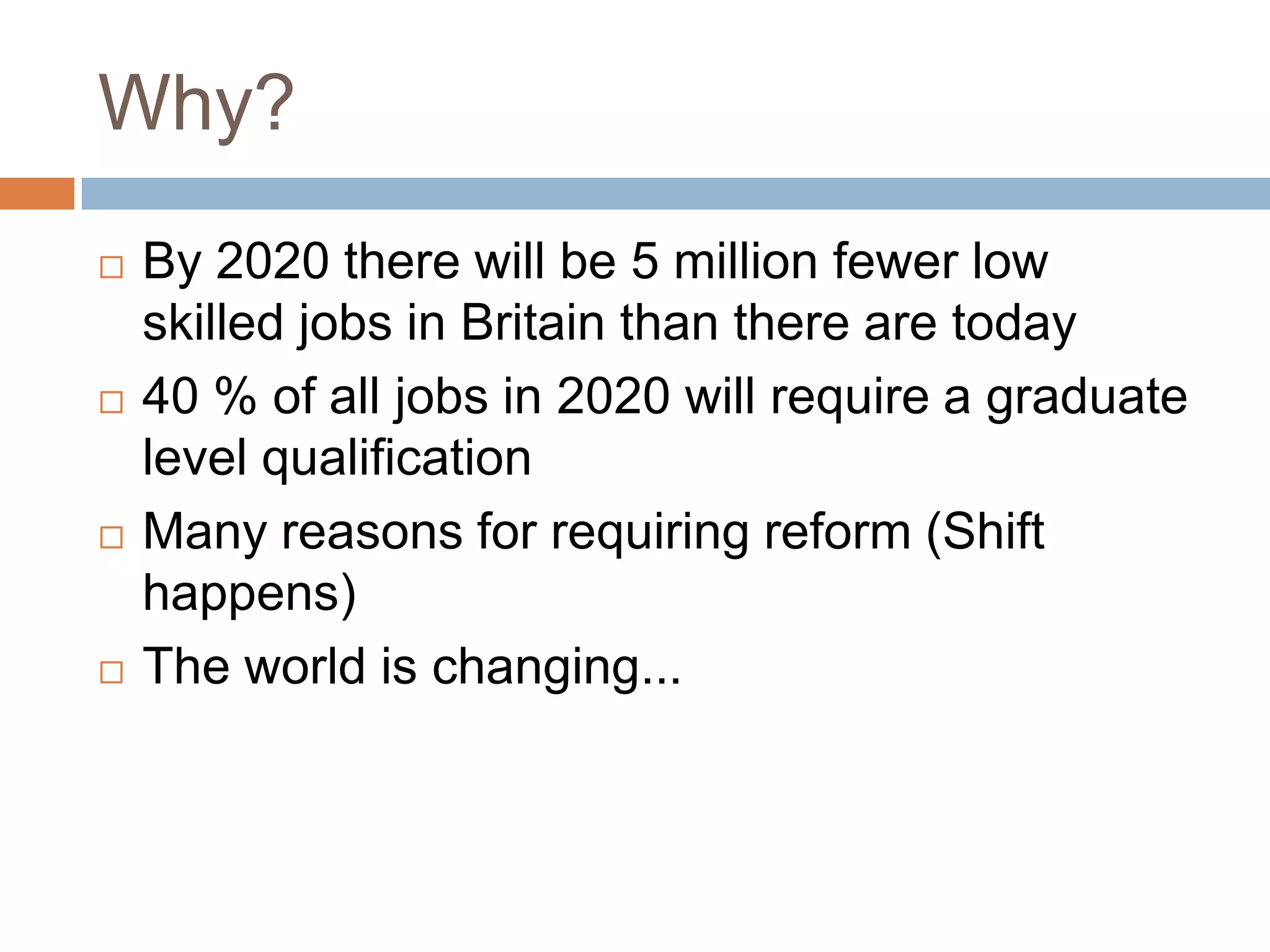 Why?By 2020 there will be 5 million fewer low skilled jobs in Britain than there are today40 % of all jobs in 2020 will require a graduate level qualificationMany reasons for requiring reform (Shift happens)The world is changing...