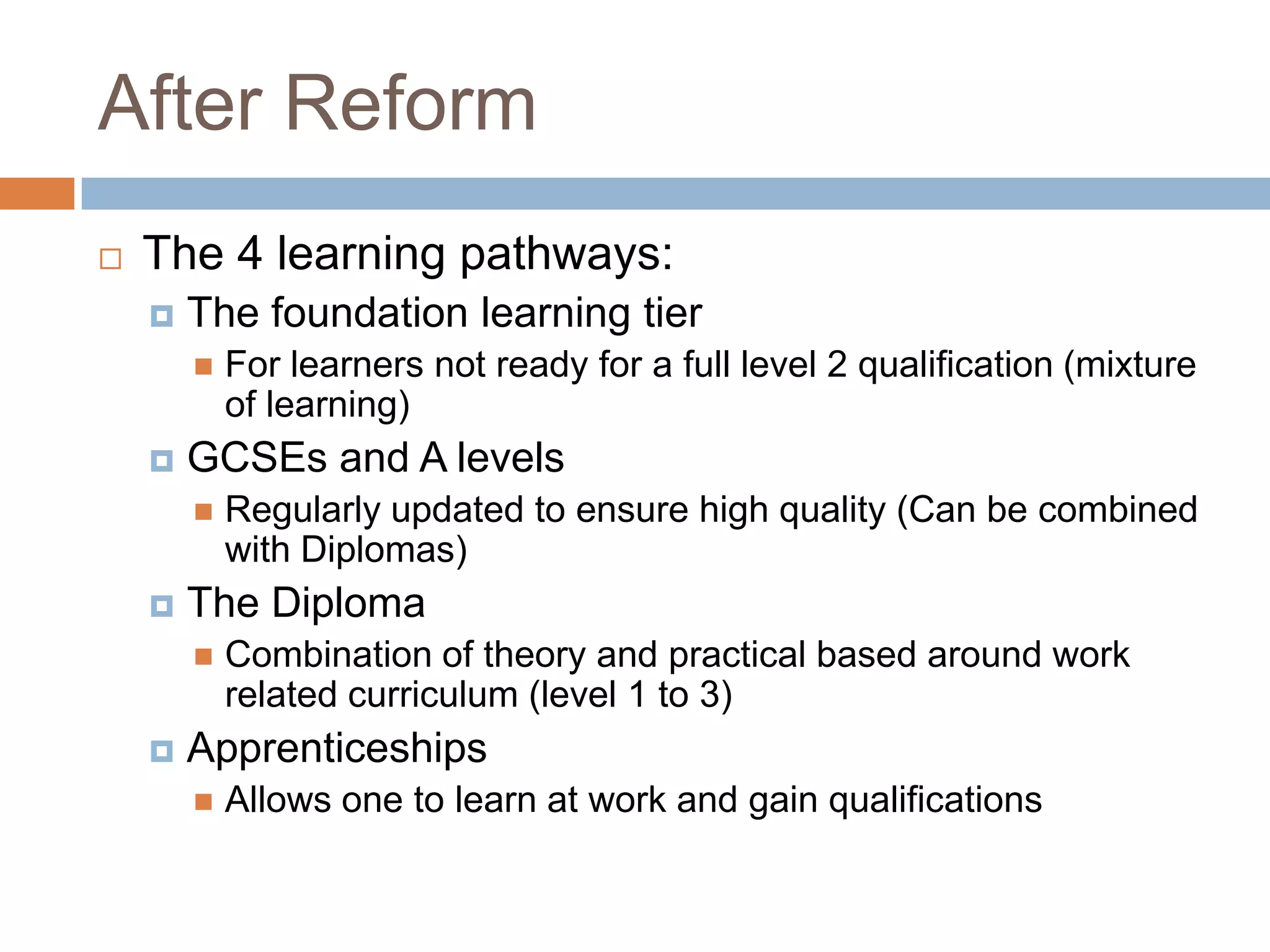 After ReformThe 4 learning pathways:The foundation learning tier For learners not ready for a full level 2 qualification (mixture of learning)GCSEs and A levels Regularly updated to ensure high quality (Can be combined with Diplomas)The Diploma Combination of theory and practical based around work related curriculum (level 1 to 3)Apprenticeships	Allows one to learn at work and gain qualifications
