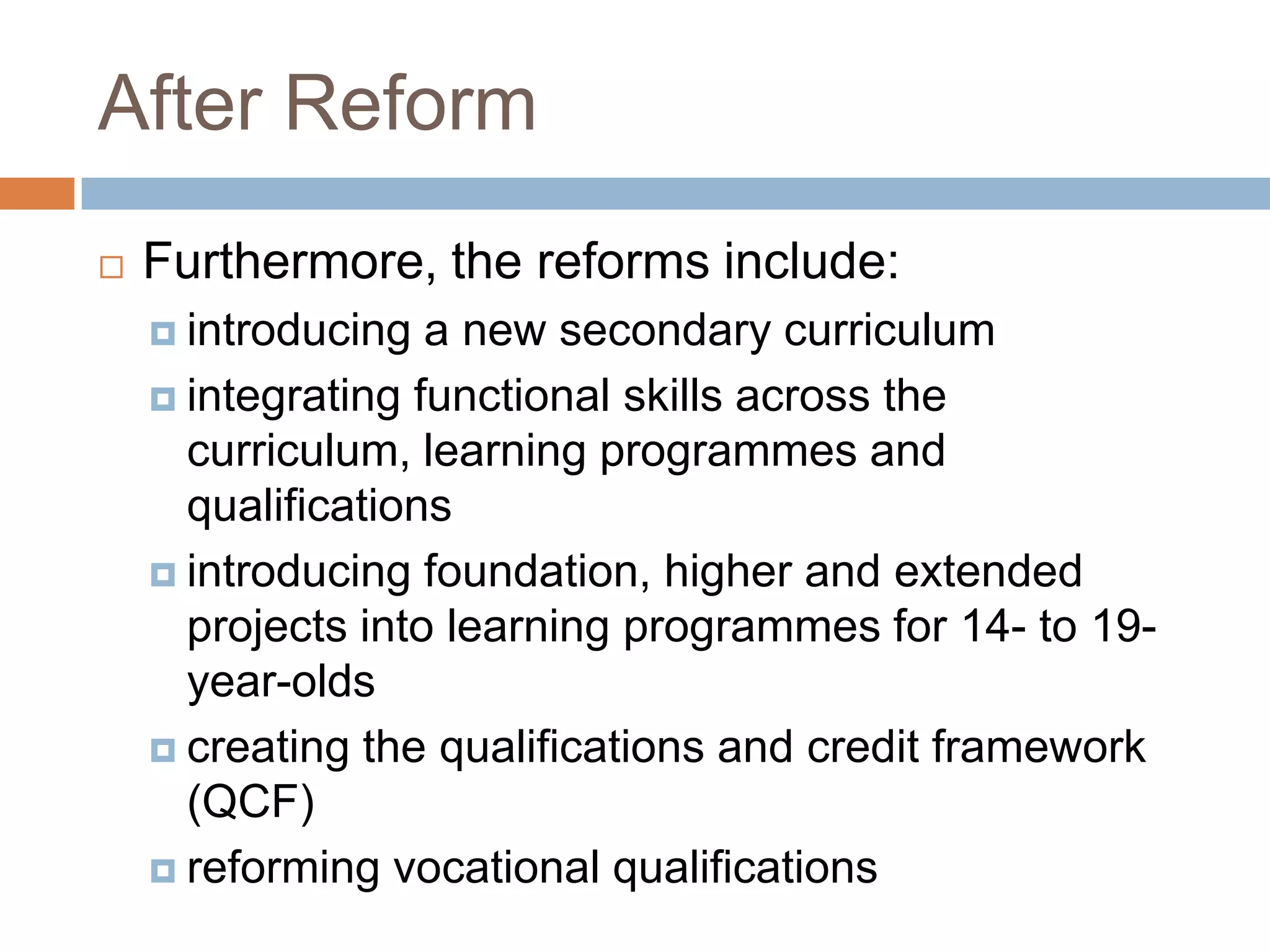 After ReformFurthermore, the reforms include:introducing a new secondary curriculum integrating functional skills across the curriculum, learning programmes and qualifications introducing foundation, higher and extended projects into learning programmes for 14- to 19-year-olds creating the qualifications and credit framework (QCF) reforming vocational qualifications