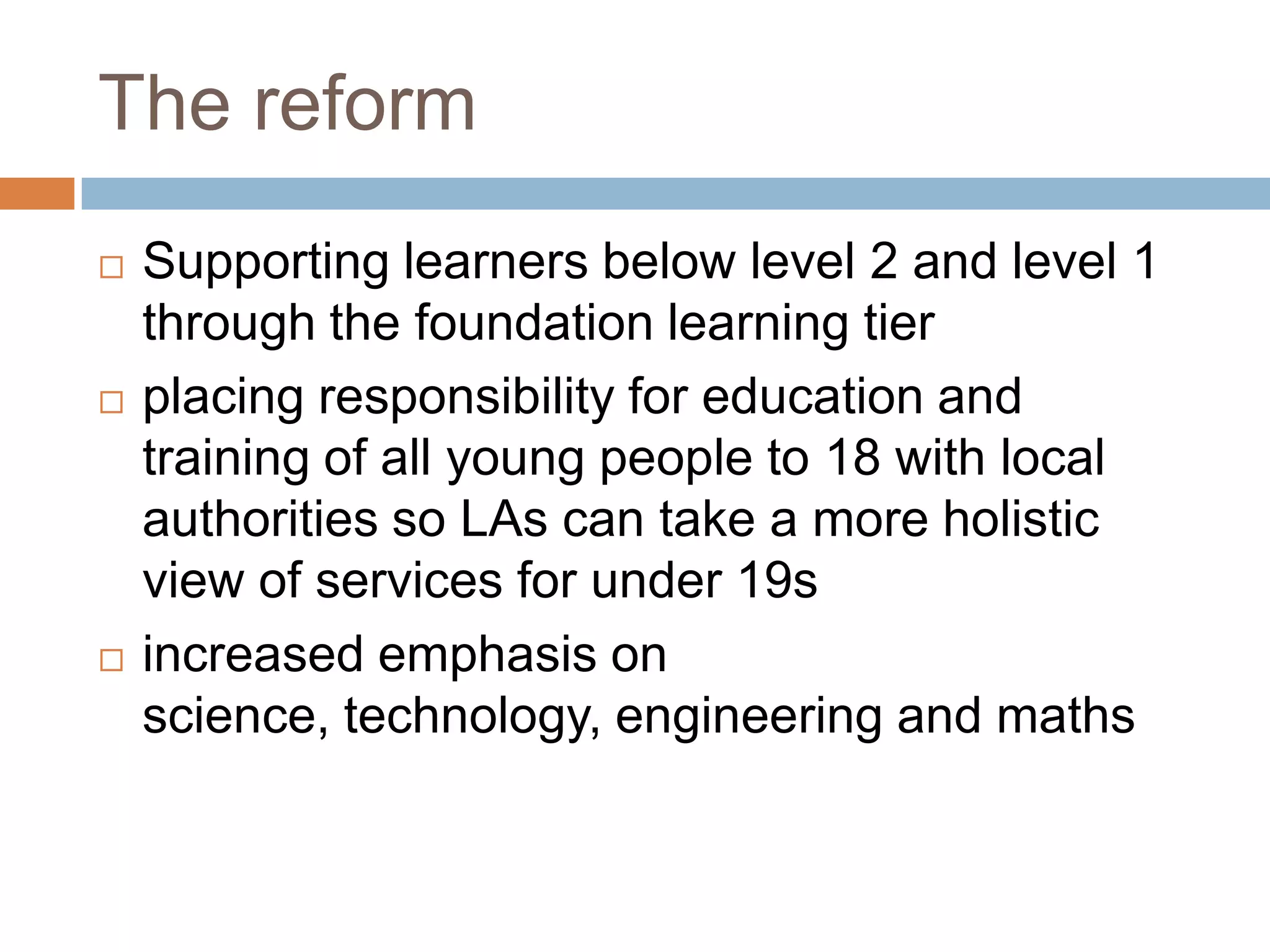 The reformSupporting learners below level 2 and level 1 through the foundation learning tier placing responsibility for education and training of all young people to 18 with local authorities so LAs can take a more holistic view of services for under 19s increased emphasis on science, technology, engineering and maths 