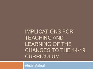 Implications for teaching and learning of the changes to the 14-19 curriculum Ahsan Ashraf 