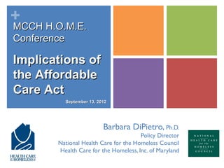 +
MCCH H.O.M.E.
Conference

Implications of
the Affordable
Care Act
         September 13, 2012




                         Barbara DiPietro, Ph.D.
                                      Policy Director
       National Health Care for the Homeless Council
       Health Care for the Homeless, Inc. of Maryland
 