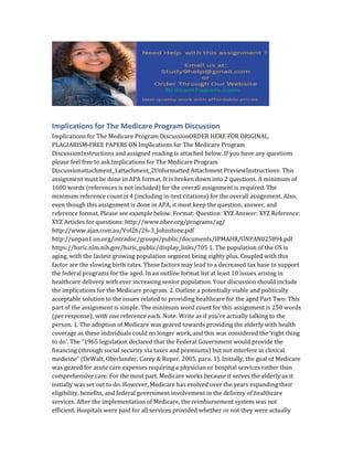 Implications for The Medicare Program Discussion
Implications for The Medicare Program DiscussionORDER HERE FOR ORIGINAL,
PLAGIARISM-FREE PAPERS ON Implications for The Medicare Program
DiscussionInstructions and assigned reading is attached below. If you have any questions
please feel free to ask.Implications for The Medicare Program
Discussionattachment_1attachment_2Unformatted Attachment PreviewInstructions: This
assignment must be done in APA format. It is broken down into 2 questions. A minimum of
1600 words (references is not included) for the overall assignment is required. The
minimum reference count is 4 (including in-text citations) for the overall assignment. Also,
even though this assignment is done in APA, it must keep the question, answer, and
reference format. Please see example below. Format: Question: XYZ Answer: XYZ Reference:
XYZ Articles for questions: http://www.nber.org/programs/ag/
http://www.ajan.com.au/Vol26/26-3_Johnstone.pdf
http://unpan1.un.org/intradoc/groups/public/documents/IPMAHR/UNPAN025894.pdf
https://hsric.nlm.nih.gov/hsric_public/display_links/705 1. The population of the US is
aging, with the fastest growing population segment being eighty plus. Coupled with this
factor are the slowing birth rates. These factors may lead to a decreased tax base to support
the federal programs for the aged. In an outline format list at least 10 issues arising in
healthcare delivery with ever increasing senior population. Your discussion should include
the implications for the Medicare program. 2. Outline a potentially viable and politically
acceptable solution to the issues related to providing healthcare for the aged Part Two: This
part of the assignment is simple. The minimum word count for this assignment is 250 words
(per response); with one reference each. Note: Write as if you’re actually talking to the
person. 1. The adoption of Medicare was geared towards providing the elderly with health
coverage as these individuals could no longer work, and this was considered the ‘right thing
to do’. The “1965 legislation declared that the Federal Government would provide the
financing (through social security via taxes and premiums) but not interfere in clinical
medicine” (DeWalt, Oberlander, Carey & Roper, 2005, para. 1). Initially, the goal of Medicare
was geared for acute care expenses requiring a physician or hospital services rather than
comprehensive care. For the most part, Medicare works because it serves the elderly as it
initially was set out to do. However, Medicare has evolved over the years expanding their
eligibility, benefits, and federal government involvement in the delivery of healthcare
services. After the implementation of Medicare, the reimbursement system was not
efficient. Hospitals were paid for all services provided whether or not they were actually
 