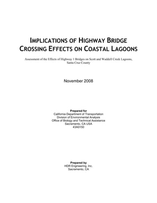 IMPLICATIONS OF HIGHWAY BRIDGE
CROSSING EFFECTS ON COASTAL LAGOONS
 Assessment of the Effects of Highway 1 Bridges on Scott and Waddell Creek Lagoons,
                                  Santa Cruz County




                              November 2008




                                    Prepared for
                      California Department of Transportation
                         Division of Environmental Analysis
                     Office of Biology and Technical Assistance
                                Sacramento, CA USA
                                       43A0150




                                  Prepared by
                               HDR Engineering, Inc.
                                 Sacramento, CA
 