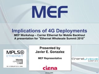 1
Implications of 4G Deployments
MEF Workshop – Carrier Ethernet for Mobile Backhaul
A presentation for “Ethernet Wholesale Summit 2010”
January 2010
Presented by
Javier E. Gonzalez
MEF Representative
 