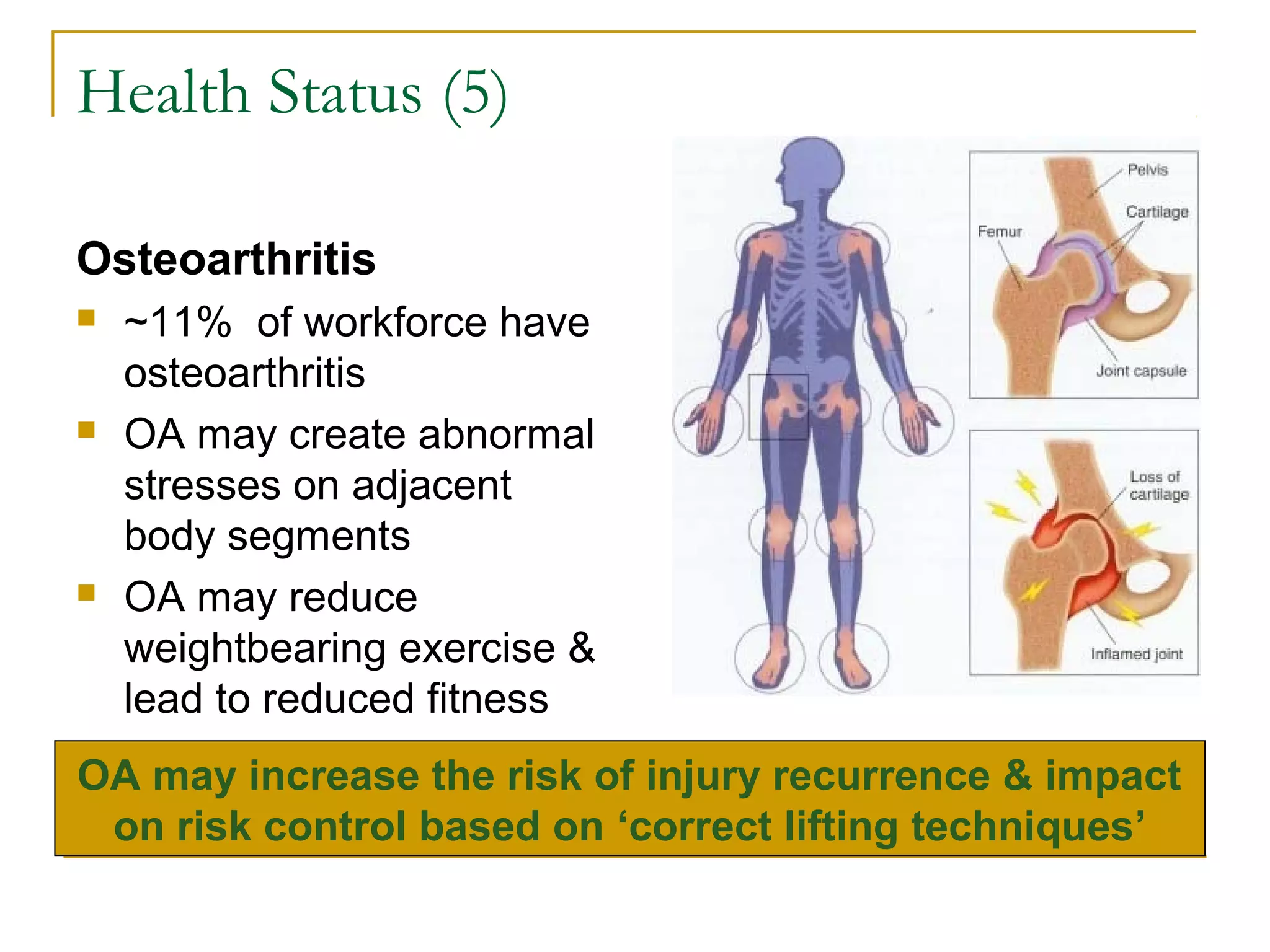 Health Status (5)

Osteoarthritis
   ~11% of workforce have
    osteoarthritis
   OA may create abnormal
    stresses on adjacent
    body segments
   OA may reduce
    weightbearing exercise &
    lead to reduced fitness
OA may increase the risk of injury recurrence & impact
 on risk control based on ‘correct lifting techniques’
 