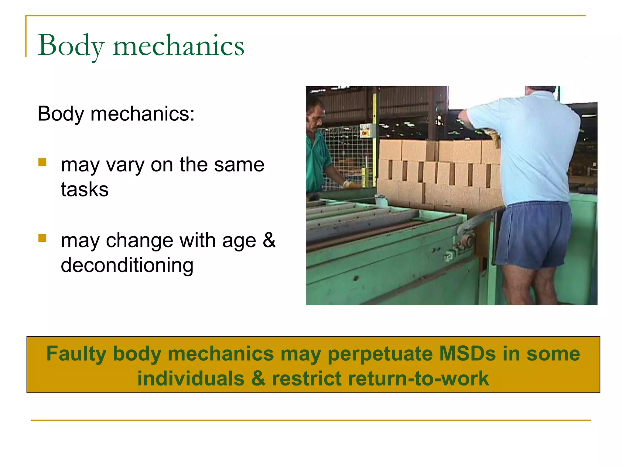 Body mechanics
Body mechanics:

   may vary on the same
    tasks

   may change with age &
    deconditioning



Faulty body mechanics may perpetuate MSDs in some
         individuals & restrict return-to-work
 