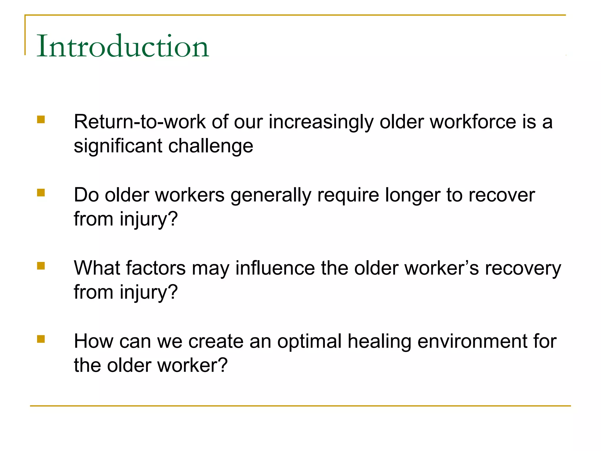 Introduction
   Return-to-work of our increasingly older workforce is a
    significant challenge

   Do older workers generally require longer to recover
    from injury?

   What factors may influence the older worker’s recovery
    from injury?

   How can we create an optimal healing environment for
    the older worker?
 