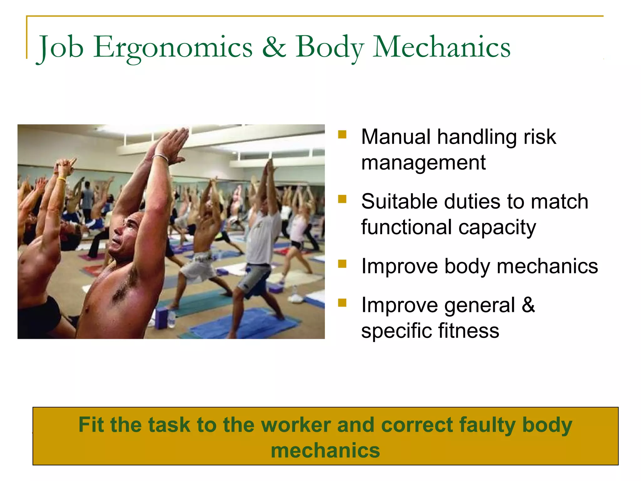 Job Ergonomics & Body Mechanics

                               Manual handling risk
                                management
                               Suitable duties to match
                                functional capacity
                               Improve body mechanics
                               Improve general &
                                specific fitness



  Fit the task to the worker and correct faulty body
                       mechanics
 