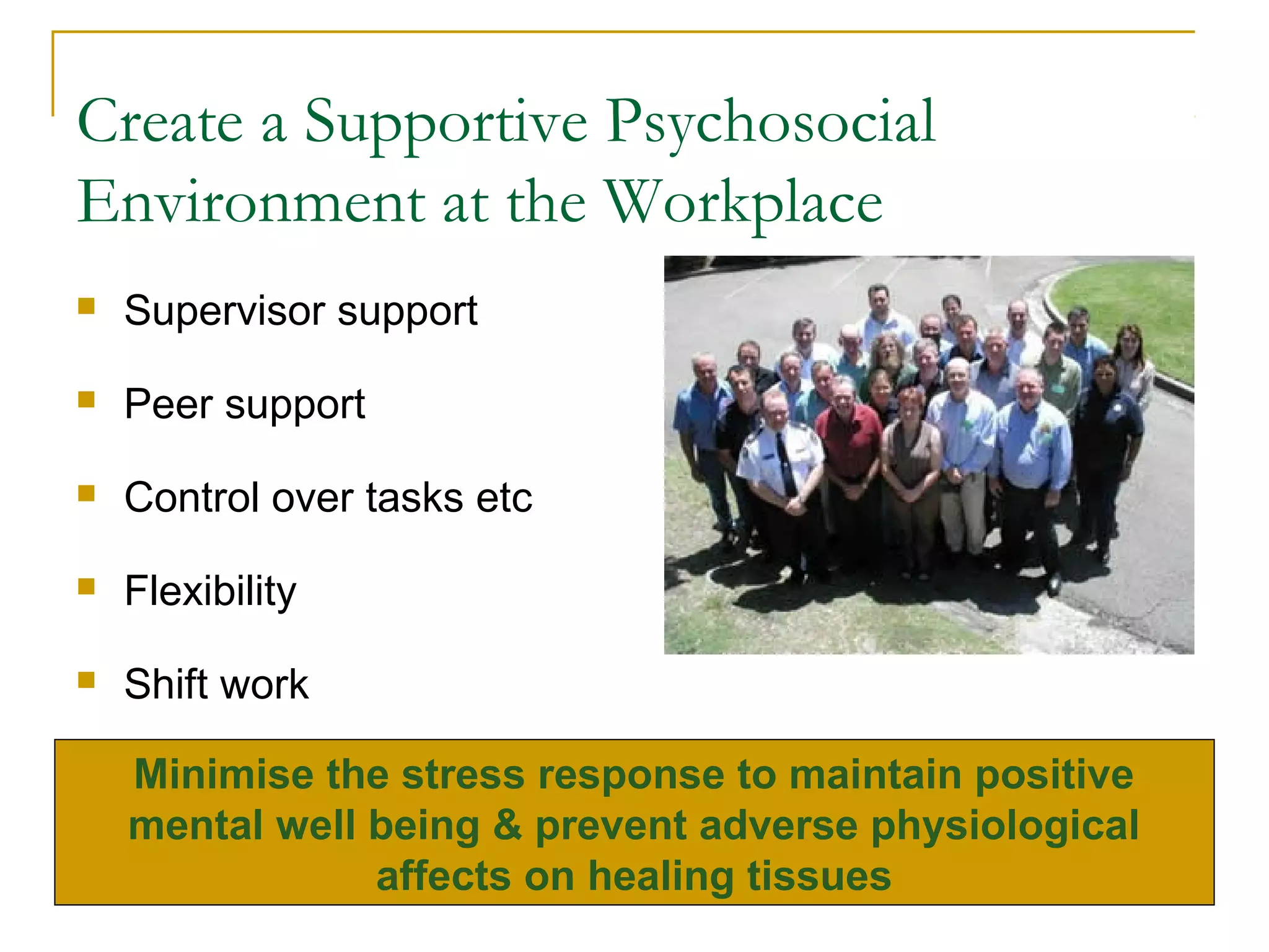 Create a Supportive Psychosocial
Environment at the Workplace
   Supervisor support

   Peer support

   Control over tasks etc

   Flexibility

   Shift work

    Minimise the stress response to maintain positive
    mental well being & prevent adverse physiological
                affects on healing tissues
 