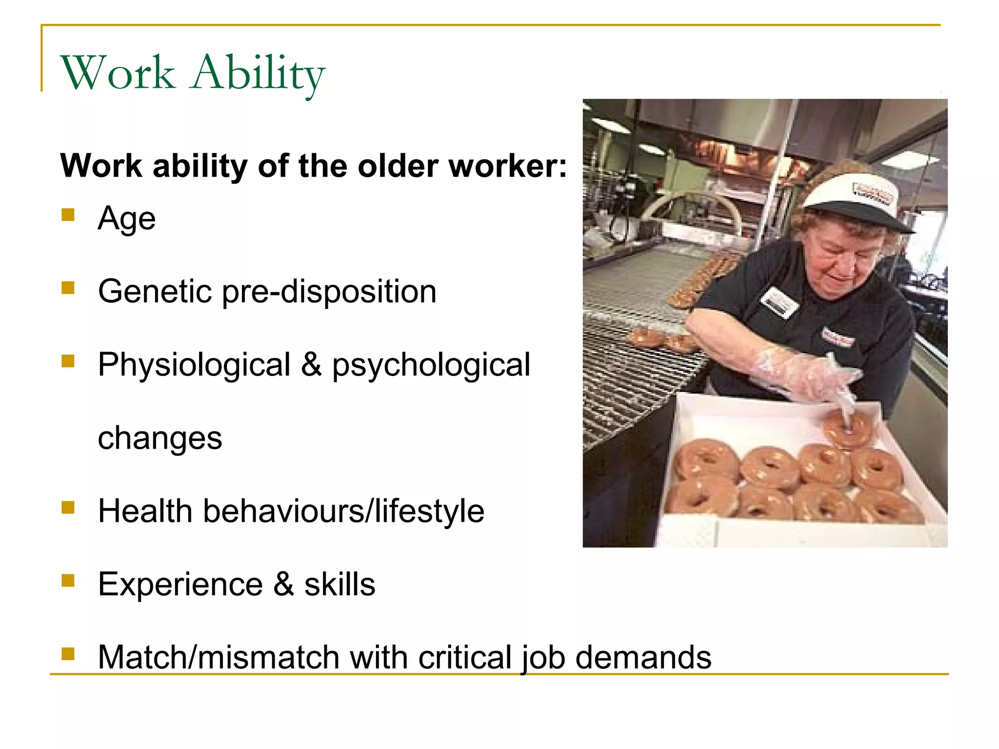 Work Ability
Work ability of the older worker:
   Age
   Genetic pre-disposition
   Physiological & psychological

    changes
   Health behaviours/lifestyle
   Experience & skills
   Match/mismatch with critical job demands
 
