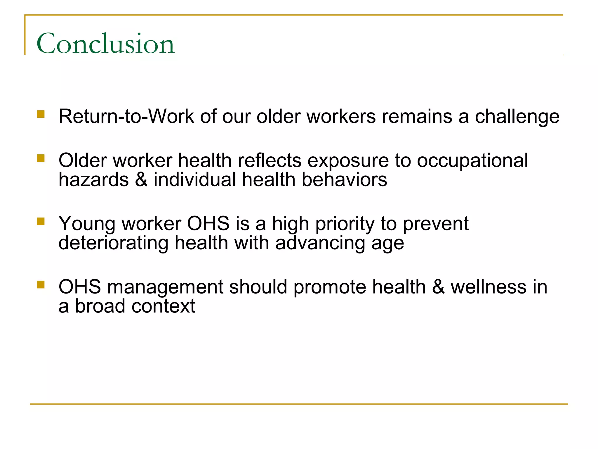 Conclusion

   Return-to-Work of our older workers remains a challenge

   Older worker health reflects exposure to occupational
    hazards & individual health behaviors

   Young worker OHS is a high priority to prevent
    deteriorating health with advancing age

   OHS management should promote health & wellness in
    a broad context
 