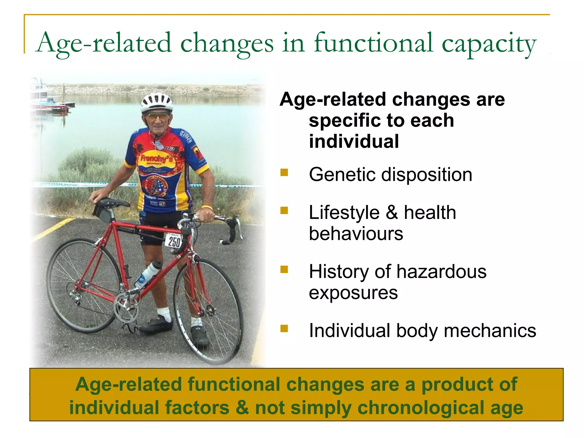 Age-related changes in functional capacity
                        Age-related changes are
                          specific to each
                          individual
                           Genetic disposition
                           Lifestyle & health
                            behaviours
                           History of hazardous
                            exposures
                           Individual body mechanics

   Age-related functional changes are a product of
  individual factors & not simply chronological age
 