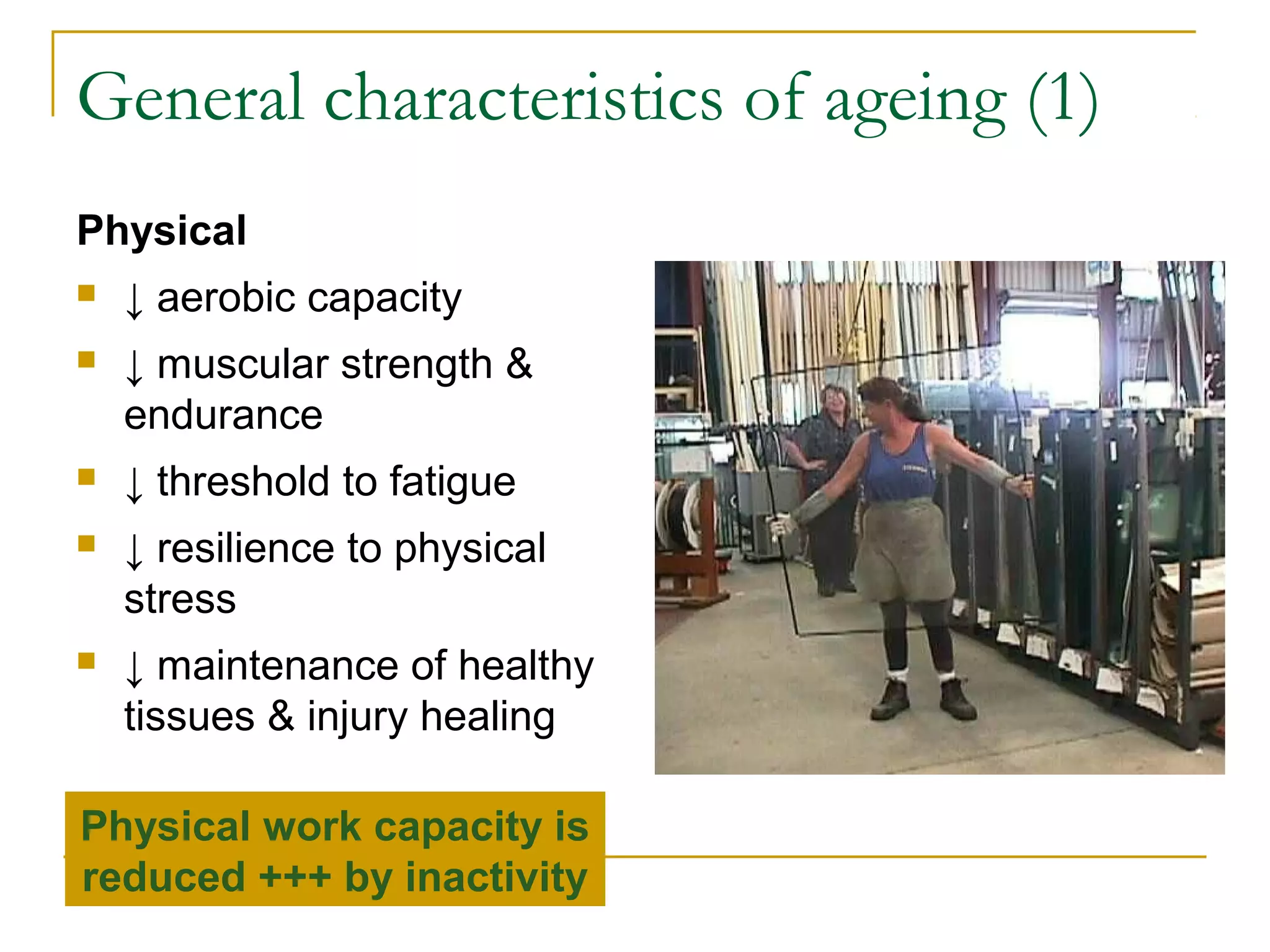 General characteristics of ageing (1)
Physical
   ↓ aerobic capacity
   ↓ muscular strength &
    endurance
   ↓ threshold to fatigue
   ↓ resilience to physical
    stress
   ↓ maintenance of healthy
    tissues & injury healing

Physical work capacity is
reduced +++ by inactivity
 
