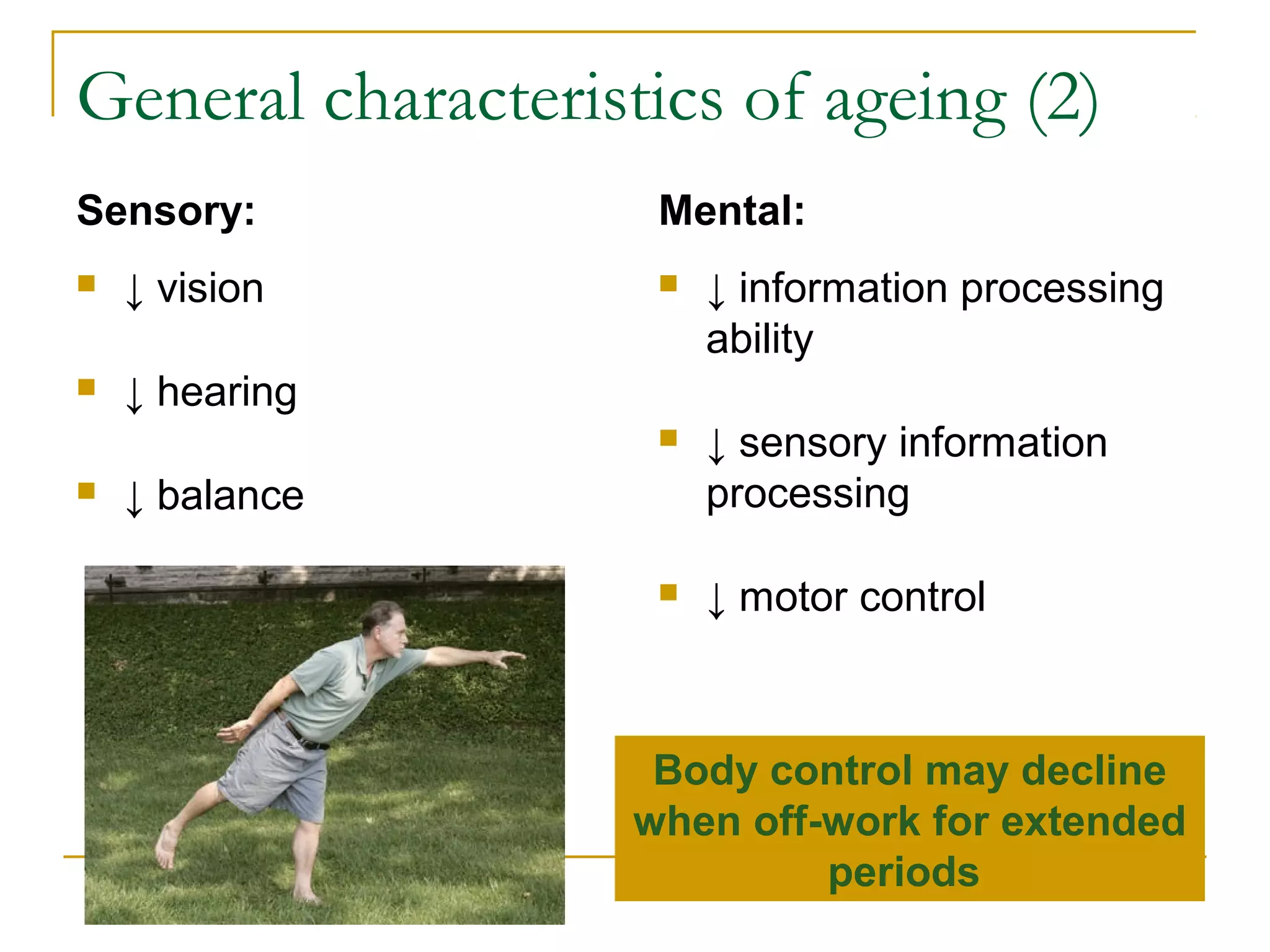 General characteristics of ageing (2)
Sensory:             Mental:
   ↓ vision            ↓ information processing
                         ability
   ↓ hearing
                        ↓ sensory information
   ↓ balance            processing

                        ↓ motor control



                     Body control may decline
                    when off-work for extended
                             periods
 
