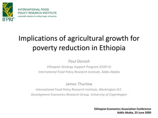 Implications of agricultural growth for
    poverty reduction in Ethiopia
                            Paul Dorosh
              Ethiopian Strategy Support Program (ESSP-II)
        International Food Policy Research Institute, Addis-Ababa


                           James Thurlow
       International Food Policy Research Institute, Washington D.C.
    Development Economics Research Group, University of Copenhagen



                                               Ethiopian Economics Association Conference
                                                               Addis Ababa, 25 June 2009
 