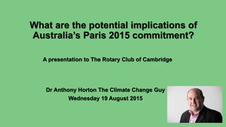 What are the potential implications of
Australia’s Paris 2015 commitment?
Dr Anthony Horton The Climate Change Guy
Wednesday 19 August 2015
A presentation to The Rotary Club of Cambridge
 