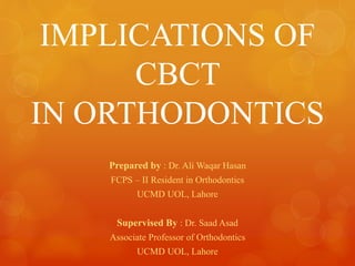 IMPLICATIONS OF
CBCT
IN ORTHODONTICS
Prepared by : Dr. Ali Waqar Hasan
FCPS – II Resident in Orthodontics
UCMD UOL, Lahore
Supervised By : Dr. Saad Asad
Associate Professor of Orthodontics
UCMD UOL, Lahore
 