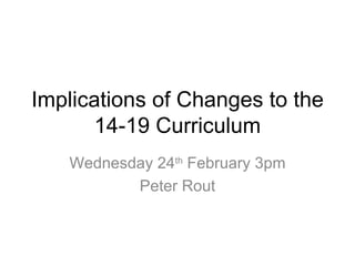 Implications of Changes to the 14-19  Curriculum Wednesday 24 th  February 3pm Peter Rout 