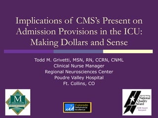 Implications of CMS’s Present on Admission Provisions in the ICU: Making Dollars and Sense Todd M. Grivetti, MSN, RN, CCRN, CNML Clinical Nurse Manager Regional Neurosciences Center Poudre Valley Hospital Ft. Collins, CO 2008 Award Recipient 