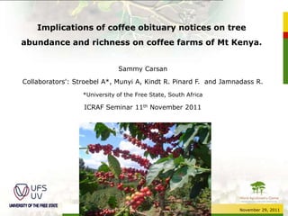Implications of coffee obituary notices on tree
abundance and richness on coffee farms of Mt Kenya.


                              Sammy Carsan

Collaborators': Stroebel A*, Munyi A, Kindt R. Pinard F. and Jamnadass R.

                  *University of the Free State, South Africa

                  ICRAF Seminar 11th November 2011




                                                                 November 29, 2011
 
