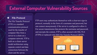 External Computer Vulnerability Sources
The File Transfer Protocol
(FTP) is a standard
communication protocol
used for the transfer of
computer files from a
server to a client on a
computer network. FTP is
built on a client–server
model architecture using
separate control and data
connections between the
client and the server.
FTP users may authenticate themselves with a clear-text sign-in
protocol, normally in the form of a username and password, but
can connect anonymously if the server is configured to allow it.
For secure transmission that protects the username and password,
and encrypts the content, FTP is often secured with SSL/TLS
(FTPS) or replaced with SSH File Transfer Protocol (SFTP).
★ File Protocol
 