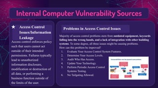 Internal Computer Vulnerability Sources
Access control enforces policy
such that users cannot act
outside of their intended
permissions. Failures typically
lead to unauthorized
information disclosure,
modification or destruction of
all data, or performing a
business function outside of
the limits of the user.
Majority of access control problems stem from outdated equipment, keycards
falling into the wrong hands, and a lack of integration with other building
systems. To some degree, all three issues might be causing problems.
How can this problem be improved?
1. Evaluate Your Access Control System Features.
2. Determine Your Access Levels.
3. Audit Who Has Access.
4. Update Your Technology.
5. Perform Periodic Access Control
Systems Testing.
6. No Tailgating Allowed.
★ Access Control
Issues/Information
Leakage
Problems in Access Control Issues
 