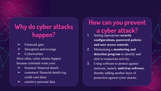 How can you prevent
a cyber attack?
1. Setting appropriate security
configurations, password policies
and user access controls;
2. Maintaining a monitoring and
detection program to identify and
alert to suspicious activity;
3. Using software to protect against
malware, namely antivirus software,
thereby adding another layer of
protection against cyber attacks.
Why do cyber attacks
happen?
➢ Financial gain
➢ Disruption and revenge
➢ Cyberwarfare
Most often, cyber attacks happen
because criminals want your:
➢ business' financial details
➢ customers' financial details (eg
credit card data)
➢ sensitive personal data
 