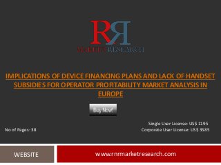 IMPLICATIONS OF DEVICE FINANCING PLANS AND LACK OF HANDSET
SUBSIDIES FOR OPERATOR PROFITABILITY MARKET ANALYSIS IN
EUROPE
www.rnrmarketresearch.comWEBSITE
Single User License: US$ 1195
No of Pages: 38 Corporate User License: US$ 3585
 
