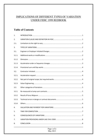 Page i of ii
May 2013
IMPLICATIONS OF DIFFERENT TYPES OF VARIATION
UNDER FIDIC 1999 REDBOOK
Table of Contents
1. INTRODUCTION .............................................................................................................. 1
2. VARIATION CLAUSE AND DEFINITION IN FIDIC............................................................... 1
2.1. Limitations to the right to vary....................................................................................... 2
3. TYPES OF VARIATIONS.................................................................................................... 2
3.1. Engineer or Employer Initiated Changes........................................................................ 2
3.1.1. Additional works or modifications ................................................................................. 2
3.1.2. Omissions ....................................................................................................................... 3
3.1.3. Acceleration order or Sequence changes....................................................................... 3
3.1.4. Provisional sum and Day-works ..................................................................................... 4
3.2. Contractor Initiated........................................................................................................ 4
3.2.1. Acceleration request ...................................................................................................... 4
3.2.2. Not part of original scope, but required works.............................................................. 4
3.2.3. Value Engineering........................................................................................................... 4
3.3. Other categories of Variations ....................................................................................... 5
3.3.1. Re-measured vs lump-sum contracts............................................................................. 5
3.3.2. Result of Force Majeure ................................................................................................. 5
3.3.3. Technical errors in design or contract documents......................................................... 5
3.3.4. Others............................................................................................................................. 6
4. VALUATION AND PAYMENT FOR VARIATIONS............................................................... 6
5. TIME FOR COMPLETION ................................................................................................. 7
6. CONSEQUENCES OF VARIATIONS................................................................................... 7
7. VARIATION PROVISIONS UNDER UAE CIVIL CODE.......................................................... 8
8. CONCLUSION .................................................................................................................. 8
 