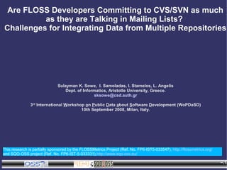 Are FLOSS Developers Committing to CVS/SVN as much
          as they are Talking in Mailing Lists?
Challenges for Integrating Data from Multiple Repositories




                              Sulayman K. Sowe, I. Samoladas, I. Stamelos, L. Angelis
                                  Dept. of Informatics, Aristotle University, Greece.
                                                sksowe@csd.auth.gr

               3rd International Workshop on Public Data about Software Development (WoPDaSD)
                                        10th September 2008, Milan, Italy.




This research is partially sponsored by the FLOSSMetrics Project (Ref. No. FP6-IST5-033547), http://flossmetrics.org/
and SQO-OSS project (Ref. No. FP6-IST-5-033331),http://www.sqo-oss.eu/

                                          WoPDaSD                                                                       ~.1
 