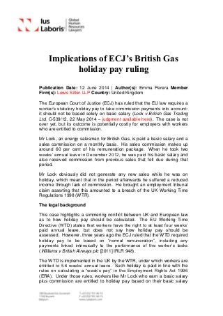 Implications of ECJ’s British Gas
holiday pay ruling
Publication Date: 12 June 2014 | Author(s): Emma Perera Member
Firm(s): Lewis Silkin LLP Country: United Kingdom
The European Court of Justice (ECJ) has ruled that the EU law requires a
worker’s statutory holiday pay to take commission payments into account:
it should not be based solely on basic salary (Lock v British Gas Trading
Ltd, C-539/12, 22 May 2014 – judgment available here). The case is not
over yet, but its outcome is potentially costly for employers with workers
who are entitled to commission.
Mr Lock, an energy salesman for British Gas, is paid a basic salary and a
sales commission on a monthly basis. His sales commission makes up
around 60 per cent of his remuneration package. When he took two
weeks’ annual leave in December 2012, he was paid his basic salary and
also received commission from previous sales that fell due during that
period.
Mr Lock obviously did not generate any new sales while he was on
holiday, which meant that in the period afterwards he suffered a reduced
income through lack of commission. He brought an employment tribunal
claim asserting that this amounted to a breach of the UK Working Time
Regulations 1998 (WTR).
The legal background
This case highlights a simmering conflict between UK and European law
as to how holiday pay should be calculated. The EU Working Time
Directive (WTD) states that workers have the right to at least four weeks’
paid annual leave, but does not say how holiday pay should be
assessed. However, three years ago the ECJ ruled that the WTD required
holiday pay to be based on “normal remuneration”, including any
payments linked intrinsically to the performance of the worker’s tasks
(Williams v British Airways plc [2011] IRLR 948).
The WTD is implemented in the UK by the WTR, under which workers are
entitled to 5.6 weeks’ annual leave. Such holiday is paid in line with the
rules on calculating a “week’s pay” in the Employment Rights Act 1996
(ERA). Under those rules, workers like Mr Lock who earn a basic salary
plus commission are entitled to holiday pay based on their basic salary
 