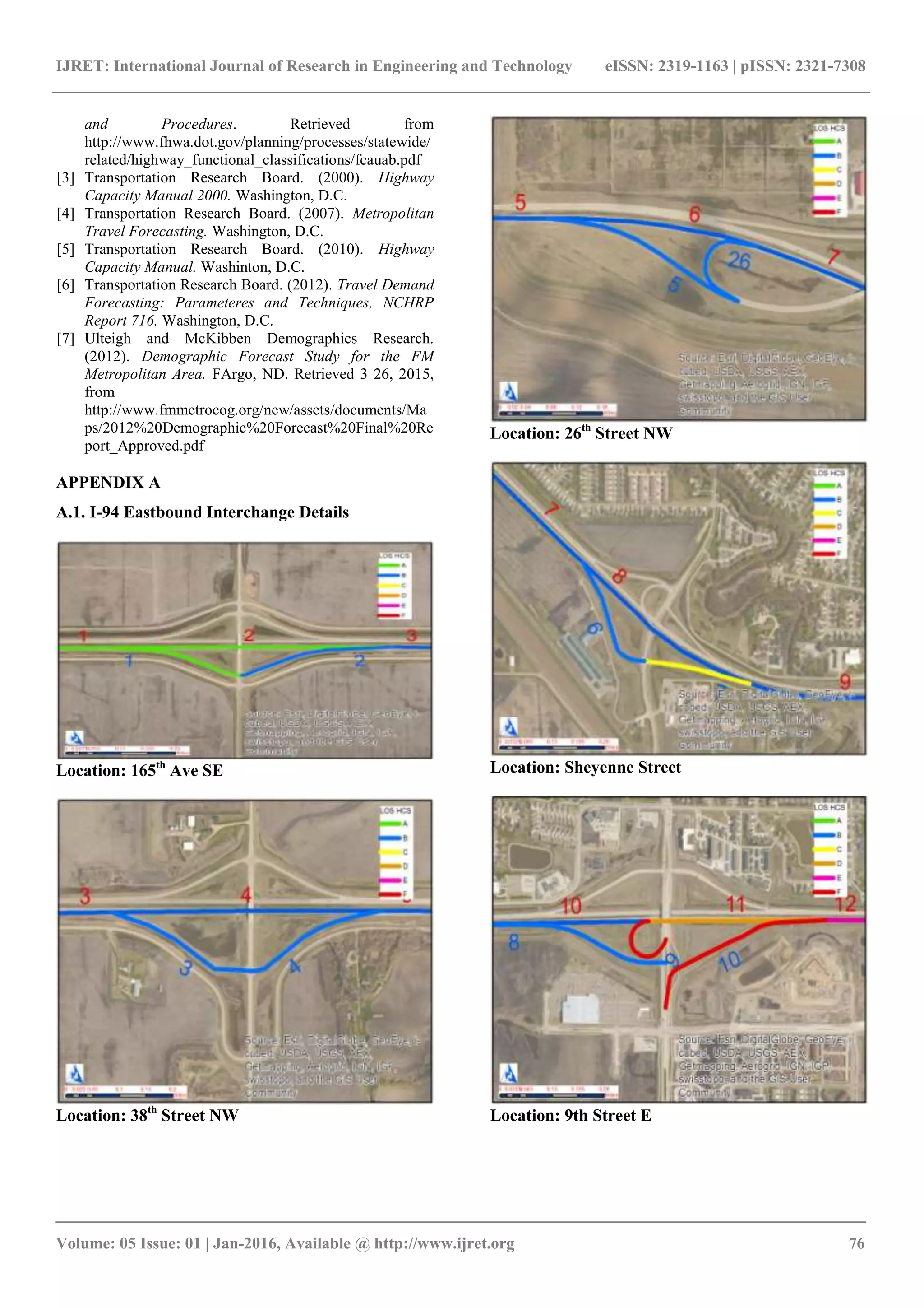 IJRET: International Journal of Research in Engineering and Technology eISSN: 2319-1163 | pISSN: 2321-7308
_______________________________________________________________________________________
Volume: 05 Issue: 01 | Jan-2016, Available @ http://www.ijret.org 76
and Procedures. Retrieved from
http://www.fhwa.dot.gov/planning/processes/statewide/
related/highway_functional_classifications/fcauab.pdf
[3] Transportation Research Board. (2000). Highway
Capacity Manual 2000. Washington, D.C.
[4] Transportation Research Board. (2007). Metropolitan
Travel Forecasting. Washington, D.C.
[5] Transportation Research Board. (2010). Highway
Capacity Manual. Washinton, D.C.
[6] Transportation Research Board. (2012). Travel Demand
Forecasting: Parameteres and Techniques, NCHRP
Report 716. Washington, D.C.
[7] Ulteigh and McKibben Demographics Research.
(2012). Demographic Forecast Study for the FM
Metropolitan Area. FArgo, ND. Retrieved 3 26, 2015,
from
http://www.fmmetrocog.org/new/assets/documents/Ma
ps/2012%20Demographic%20Forecast%20Final%20Re
port_Approved.pdf
APPENDIX A
A.1. I-94 Eastbound Interchange Details
Location: 165th
Ave SE
Location: 38th
Street NW
Location: 26th
Street NW
Location: Sheyenne Street
Location: 9th Street E
 