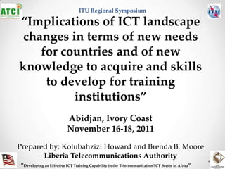 ITU Regional Symposium

“Implications of ICT landscape
 changes in terms of new needs
    for countries and of new
knowledge to acquire and skills
     to develop for training
          institutions”
                         Abidjan, Ivory Coast
                         November 16-18, 2011
Prepared by: Kolubahzizi Howard and Brenda B. Moore
       Liberia Telecommunications Authority
“Developing an Effective ICT Training Capability in the Telecommunication/ICT Sector in Africa”
 