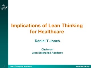 1 Lean Enterprise Academy www.leanuk.org
Implications of Lean Thinking
for Healthcare
Daniel T Jones
Chairman
Lean Enterprise Academy
 