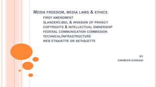 MEDIA FREEDOM, MEDIA LAWS & ETHICS
FIRST AMENDMENT
SLANDER/LIBEL & INVASION OF PRIVACY
COPYRIGHTS & INTELLECTUAL OWNERSHIP
FEDERAL COMMUNICATION COMMISSION
TECHNICAL/INFRASTRUCTURE
WEB ETIQUETTE OR NETIQUETTE
BY
ZARMEEN DURRANI
 