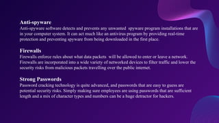 Anti-spyware
Anti-spyware software detects and prevents any unwanted spyware program installations that are
in your computer system. It can act much like an antivirus program by providing real-time
protection and preventing spyware from being downloaded in the first place.
Firewalls
Firewalls enforce rules about what data packets will be allowed to enter or leave a network.
Firewalls are incorporated into a wide variety of networked devices to filter traffic and lower the
security risks from malicious packets travelling over the public internet.
Strong Passwords
Password cracking technology is quite advanced, and passwords that are easy to guess are
potential security risks. Simply making sure employees are using passwords that are sufficient
length and a mix of character types and numbers can be a huge detractor for hackers.
 