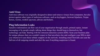 Anti-Virus
Antivirus software was originally designed to detect and remove viruses from computers, but also
protect against other types of malicious software, such as keyloggers, browser hijackers, Trojan
horses, worms, rootkits spyware, adware and botnets.
Plug Information Leaks
Sensitive information can flow out of your organisation through emails, printed copies, instant
messaging or by people simply talking about things they should keep to themselves, but
technology can help. Starting with the intrusion detection system (IDS). Scan your business plan
for unique phrases that you wouldn't expect to find anywhere else and configure your IDS to alert
you whenever it sees these telltale snippets on the network. Installing email firewalls can scan the
full text of all outgoing emails and alert the user if anything suspicious is found.
 