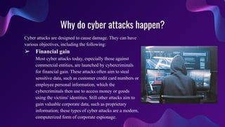 Why do cyber attacks happen?
Cyber attacks are designed to cause damage. They can have
various objectives, including the following:
➢ Financial gain
Most cyber attacks today, especially those against
commercial entities, are launched by cybercriminals
for financial gain. These attacks often aim to steal
sensitive data, such as customer credit card numbers or
employee personal information, which the
cybercriminals then use to access money or goods
using the victims' identities. Still other attacks aim to
gain valuable corporate data, such as proprietary
information; these types of cyber attacks are a modern,
computerized form of corporate espionage.
 